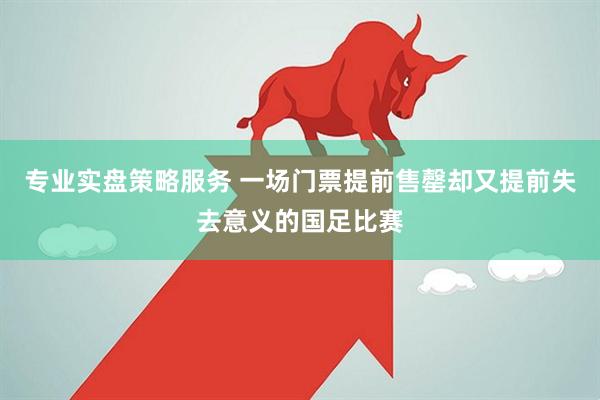 专业实盘策略服务 一场门票提前售罄却又提前失去意义的国足比赛
