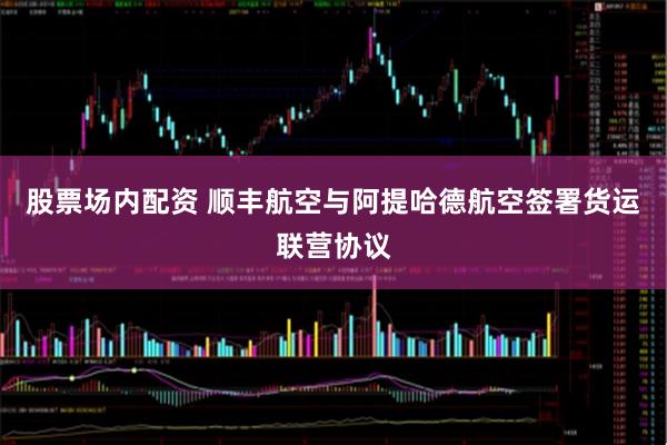 股票场内配资 顺丰航空与阿提哈德航空签署货运联营协议