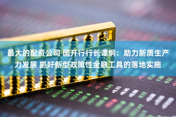 最大的配资公司 国开行行长谭炯：助力新质生产力发展 抓好新型政策性金融工具的落地实施