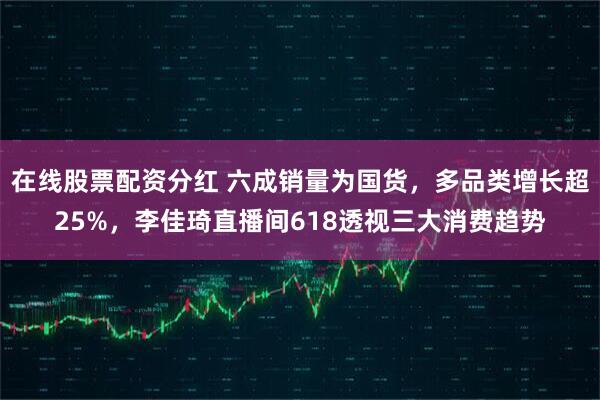 在线股票配资分红 六成销量为国货，多品类增长超25%，李佳琦直播间618透视三大消费趋势