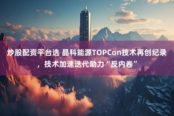炒股配资平台选 晶科能源TOPCon技术再创纪录，技术加速迭代助力“反内卷”