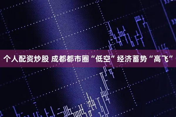 个人配资炒股 成都都市圈“低空”经济蓄势“高飞”