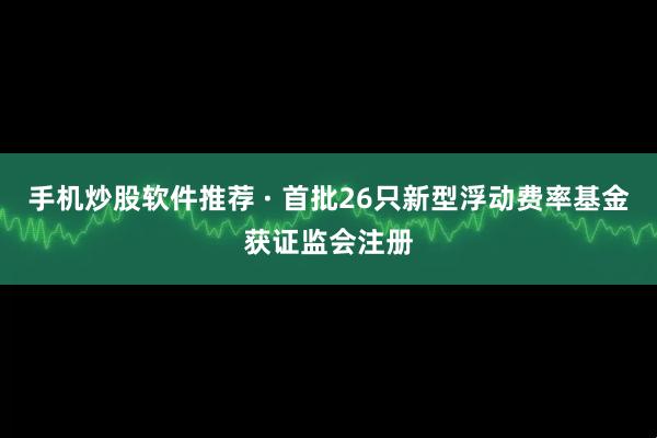 手机炒股软件推荐 · 首批26只新型浮动费率基金获证监会注册