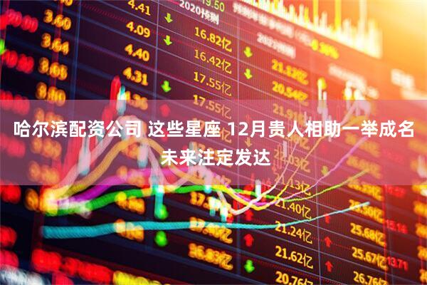 哈尔滨配资公司 这些星座 12月贵人相助一举成名 未来注定发达