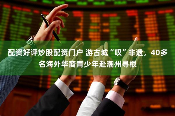 配资好评炒股配资门户 游古城“叹”非遗，40多名海外华裔青少年赴潮州寻根