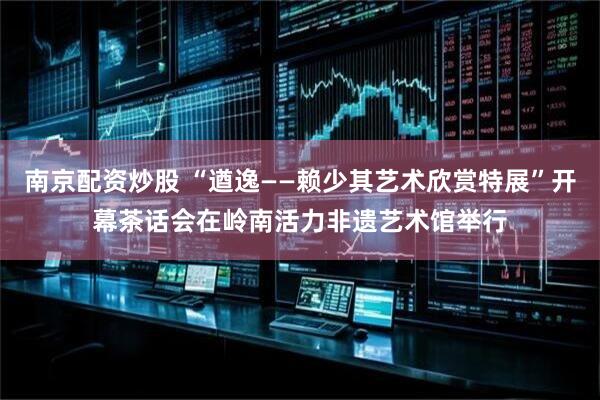 南京配资炒股 “遒逸——赖少其艺术欣赏特展”开幕茶话会在岭南活力非遗艺术馆举行