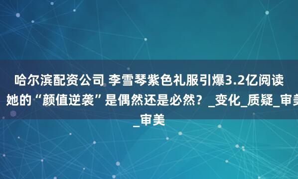 哈尔滨配资公司 李雪琴紫色礼服引爆3.2亿阅读，她的“颜值逆袭”是偶然还是必然？_变化_质疑_审美