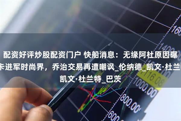 配资好评炒股配资门户 快船消息：无缘阿杜原因曝光，小卡进军时尚界，乔治交易再遭嘲讽_伦纳德_凯文·杜兰特_巴茨