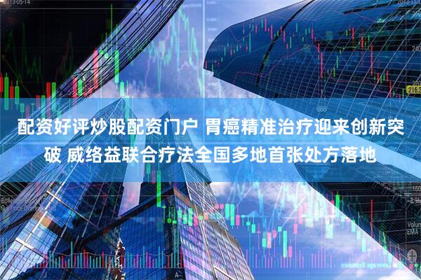 配资好评炒股配资门户 胃癌精准治疗迎来创新突破 威络益联合疗法全国多地首张处方落地