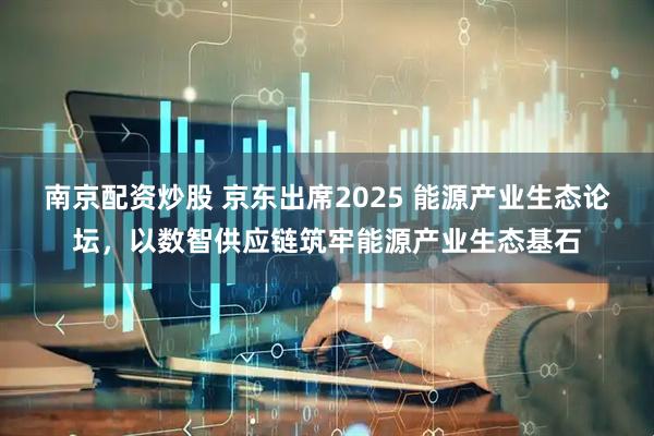 南京配资炒股 京东出席2025 能源产业生态论坛，以数智供应链筑牢能源产业生态基石