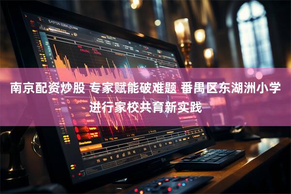 南京配资炒股 专家赋能破难题 番禺区东湖洲小学进行家校共育新实践