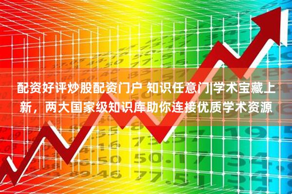 配资好评炒股配资门户 知识任意门|学术宝藏上新，两大国家级知识库助你连接优质学术资源