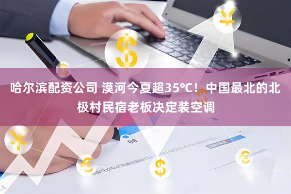 哈尔滨配资公司 漠河今夏超35℃！中国最北的北极村民宿老板决定装空调