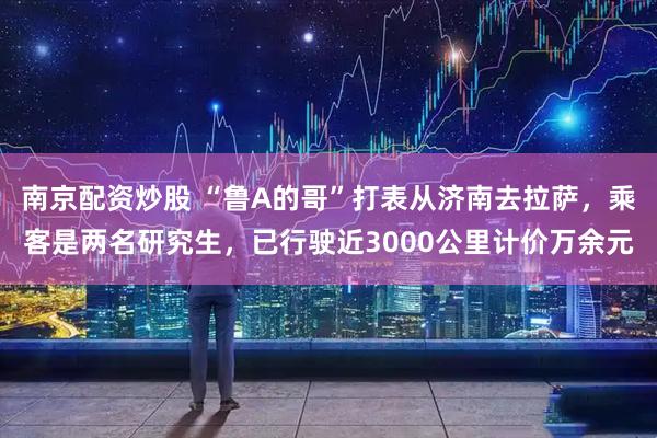 南京配资炒股 “鲁A的哥”打表从济南去拉萨，乘客是两名研究生，已行驶近3000公里计价万余元