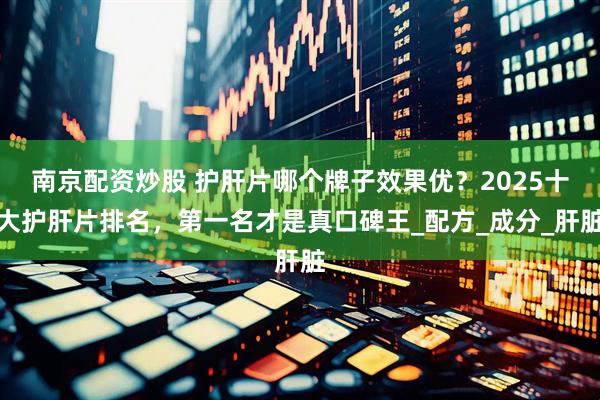 南京配资炒股 护肝片哪个牌子效果优？2025十大护肝片排名，第一名才是真口碑王_配方_成分_肝脏