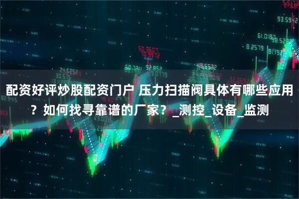 配资好评炒股配资门户 压力扫描阀具体有哪些应用？如何找寻靠谱的厂家？_测控_设备_监测