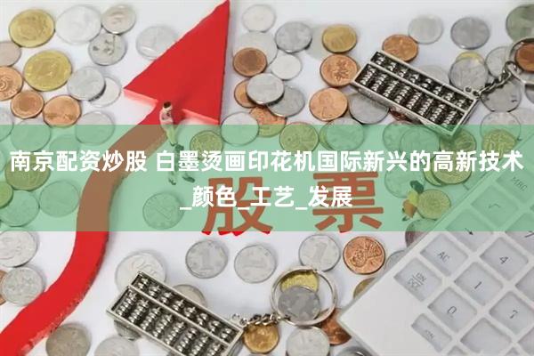 南京配资炒股 白墨烫画印花机国际新兴的高新技术_颜色_工艺_发展