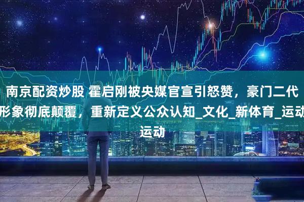 南京配资炒股 霍启刚被央媒官宣引怒赞，豪门二代形象彻底颠覆，重新定义公众认知_文化_新体育_运动