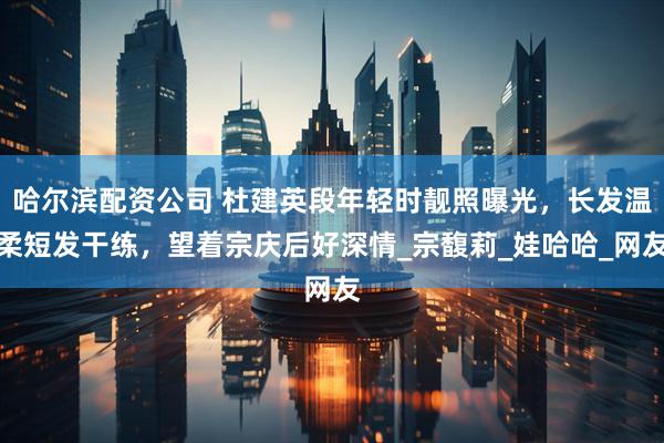 哈尔滨配资公司 杜建英段年轻时靓照曝光，长发温柔短发干练，望着宗庆后好深情_宗馥莉_娃哈哈_网友