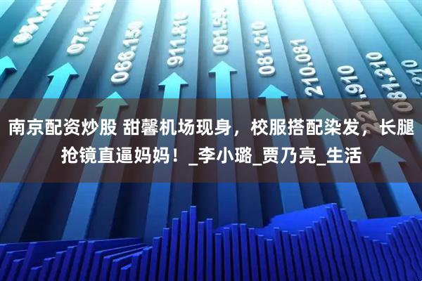 南京配资炒股 甜馨机场现身，校服搭配染发，长腿抢镜直逼妈妈！_李小璐_贾乃亮_生活