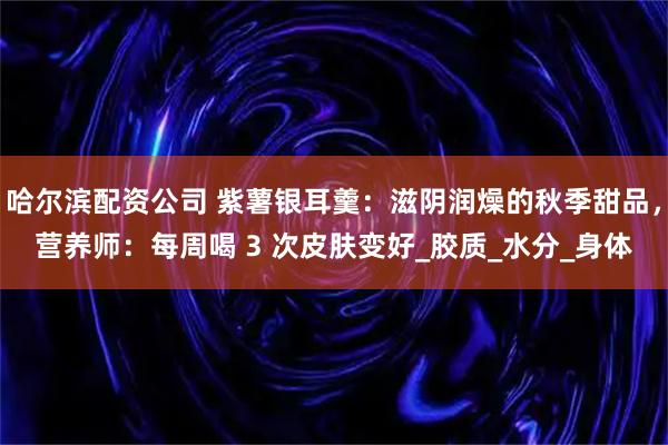 哈尔滨配资公司 紫薯银耳羹：滋阴润燥的秋季甜品，营养师：每周喝 3 次皮肤变好_胶质_水分_身体