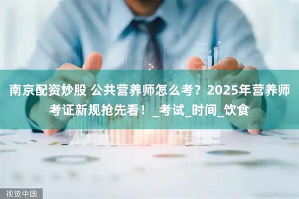 南京配资炒股 公共营养师怎么考？2025年营养师考证新规抢先看！_考试_时间_饮食