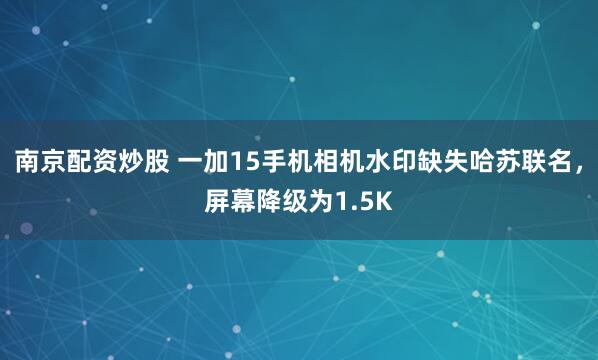 南京配资炒股 一加15手机相机水印缺失哈苏联名，屏幕降级为1.5K