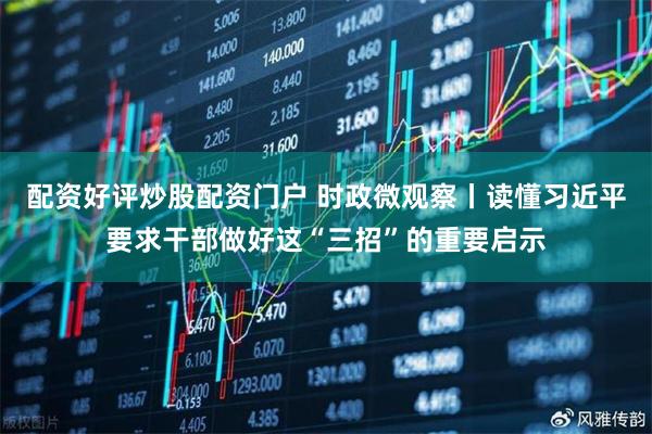 配资好评炒股配资门户 时政微观察丨读懂习近平要求干部做好这“三招”的重要启示