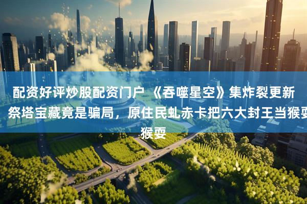 配资好评炒股配资门户 《吞噬星空》集炸裂更新！祭塔宝藏竟是骗局，原住民虬赤卡把六大封王当猴耍