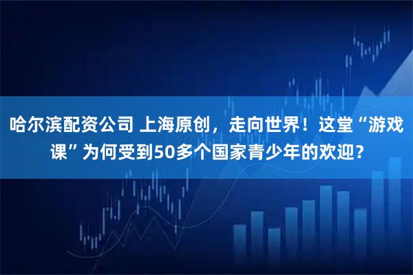 哈尔滨配资公司 上海原创，走向世界！这堂“游戏课”为何受到50多个国家青少年的欢迎？