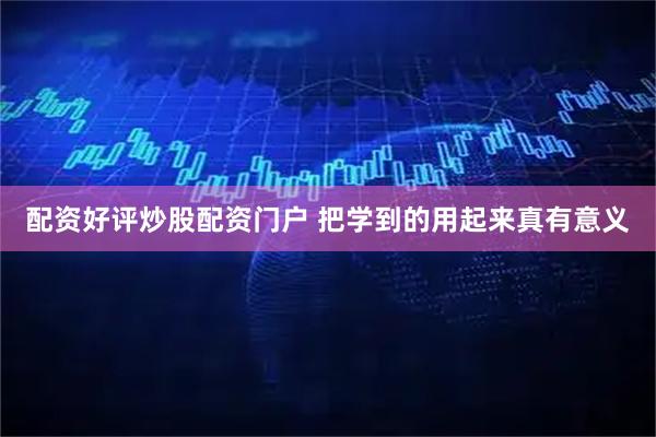 配资好评炒股配资门户 把学到的用起来真有意义