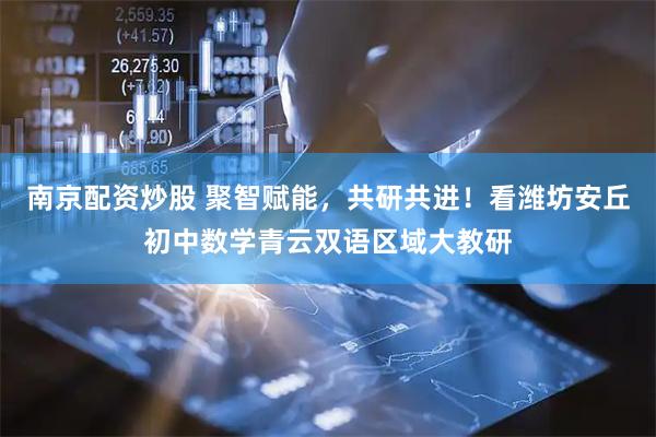 南京配资炒股 聚智赋能，共研共进！看潍坊安丘初中数学青云双语区域大教研