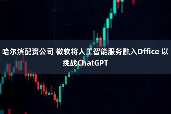 哈尔滨配资公司 微软将人工智能服务融入Office 以挑战ChatGPT