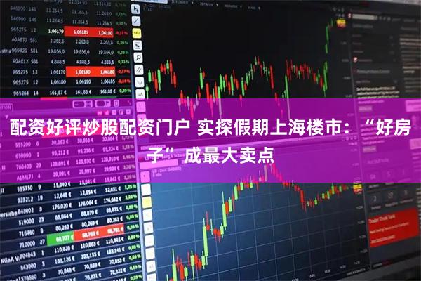 配资好评炒股配资门户 实探假期上海楼市：“好房子” 成最大卖点
