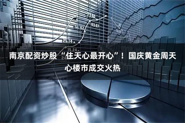 南京配资炒股 “住天心最开心”!国庆黄金周天心楼市成交火热