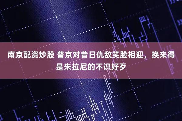 南京配资炒股 普京对昔日仇敌笑脸相迎，换来得是朱拉尼的不识好歹