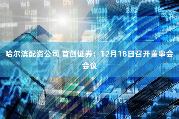 哈尔滨配资公司 首创证券:12月18日召开董事会会议