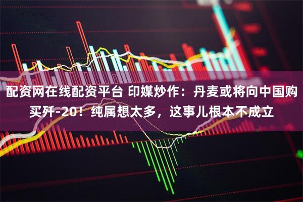 配资网在线配资平台 印媒炒作：丹麦或将向中国购买歼-20！纯属想太多，这事儿根本不成立