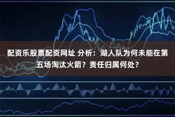 配资乐股票配资网址 分析：湖人队为何未能在第五场淘汰火箭？责任归属何处？