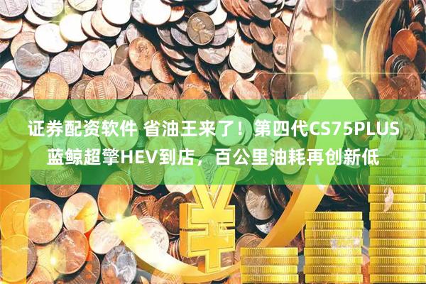 证券配资软件 省油王来了！第四代CS75PLUS蓝鲸超擎HEV到店，百公里油耗再创新低