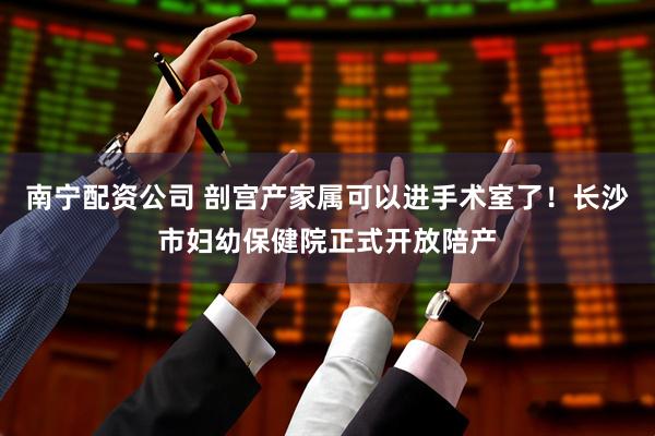 南宁配资公司 剖宫产家属可以进手术室了!长沙市妇幼保健院正式开放陪产
