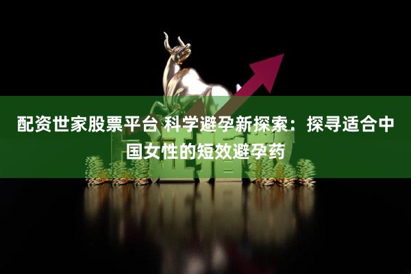 配资世家股票平台 科学避孕新探索：探寻适合中国女性的短效避孕药