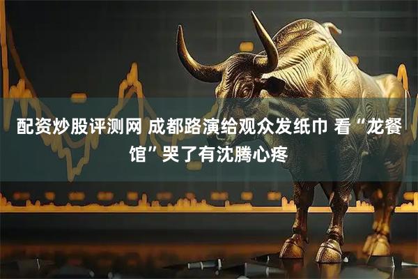 配资炒股评测网 成都路演给观众发纸巾 看“龙餐馆”哭了有沈腾心疼