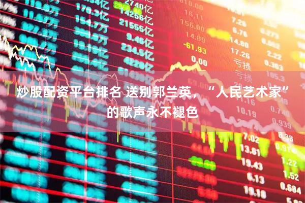 炒股配资平台排名 送别郭兰英，“人民艺术家”的歌声永不褪色