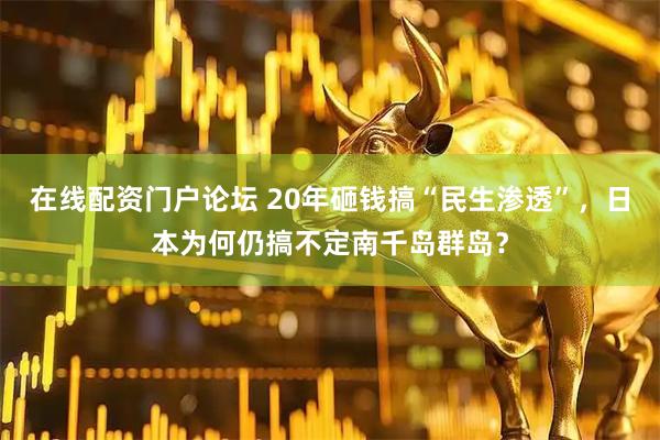 在线配资门户论坛 20年砸钱搞“民生渗透”，日本为何仍搞不定南千岛群岛？