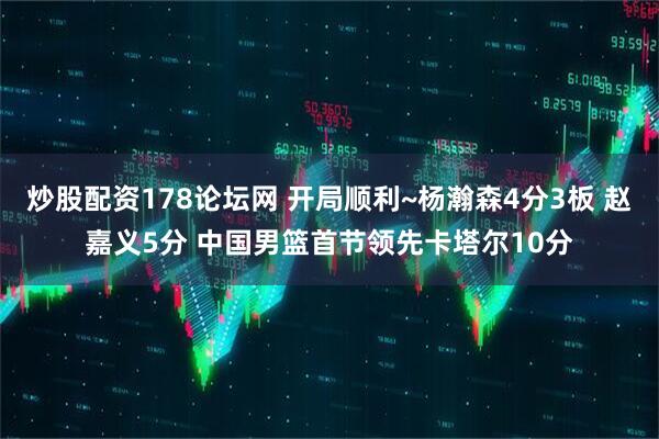炒股配资178论坛网 开局顺利~杨瀚森4分3板 赵嘉义5分 中国男篮首节领先卡塔尔10分