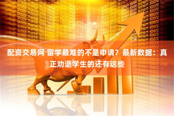 配资交易网 留学最难的不是申请？最新数据：真正劝退学生的还有这些