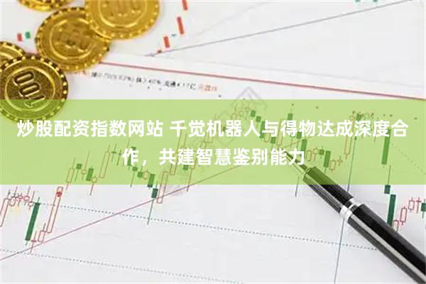 炒股配资指数网站 千觉机器人与得物达成深度合作，共建智慧鉴别能力