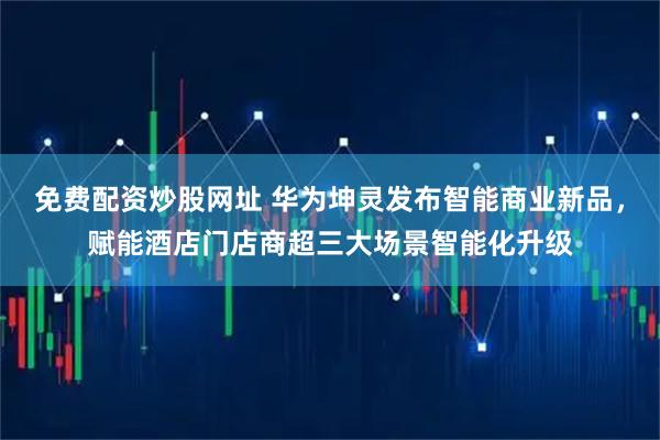 免费配资炒股网址 华为坤灵发布智能商业新品，赋能酒店门店商超三大场景智能化升级