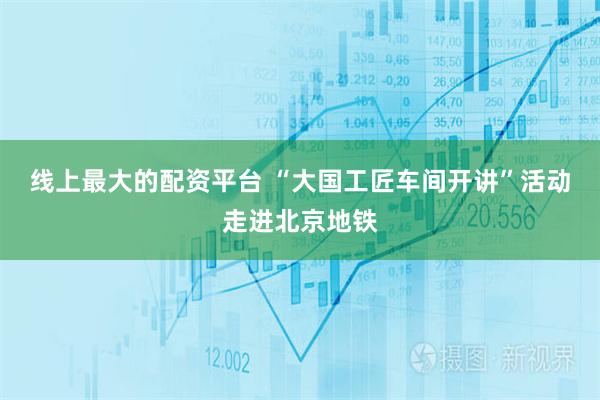线上最大的配资平台 “大国工匠车间开讲”活动走进北京地铁